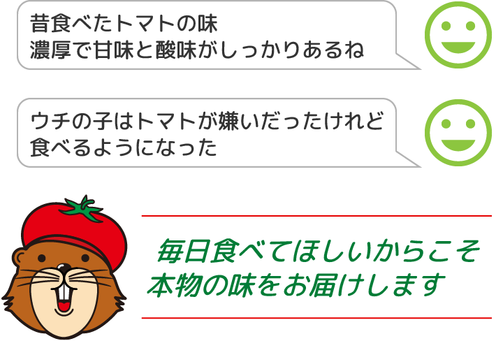 昔食べたトマトの味、濃厚で甘味と酸味がしっかりあるね。ウチの子はトマトが嫌いだったけれど食べるようになった。毎日食べてほしいからこそ、本物の味をお届けします